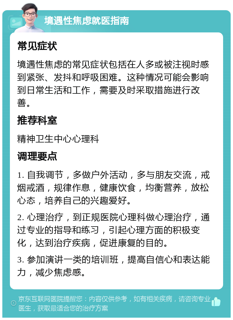 境遇性焦虑就医指南 常见症状 境遇性焦虑的常见症状包括在人多或被注视时感到紧张、发抖和呼吸困难。这种情况可能会影响到日常生活和工作，需要及时采取措施进行改善。 推荐科室 精神卫生中心心理科 调理要点 1. 自我调节，多做户外活动，多与朋友交流，戒烟戒酒，规律作息，健康饮食，均衡营养，放松心态，培养自己的兴趣爱好。 2. 心理治疗，到正规医院心理科做心理治疗，通过专业的指导和练习，引起心理方面的积极变化，达到治疗疾病，促进康复的目的。 3. 参加演讲一类的培训班，提高自信心和表达能力，减少焦虑感。