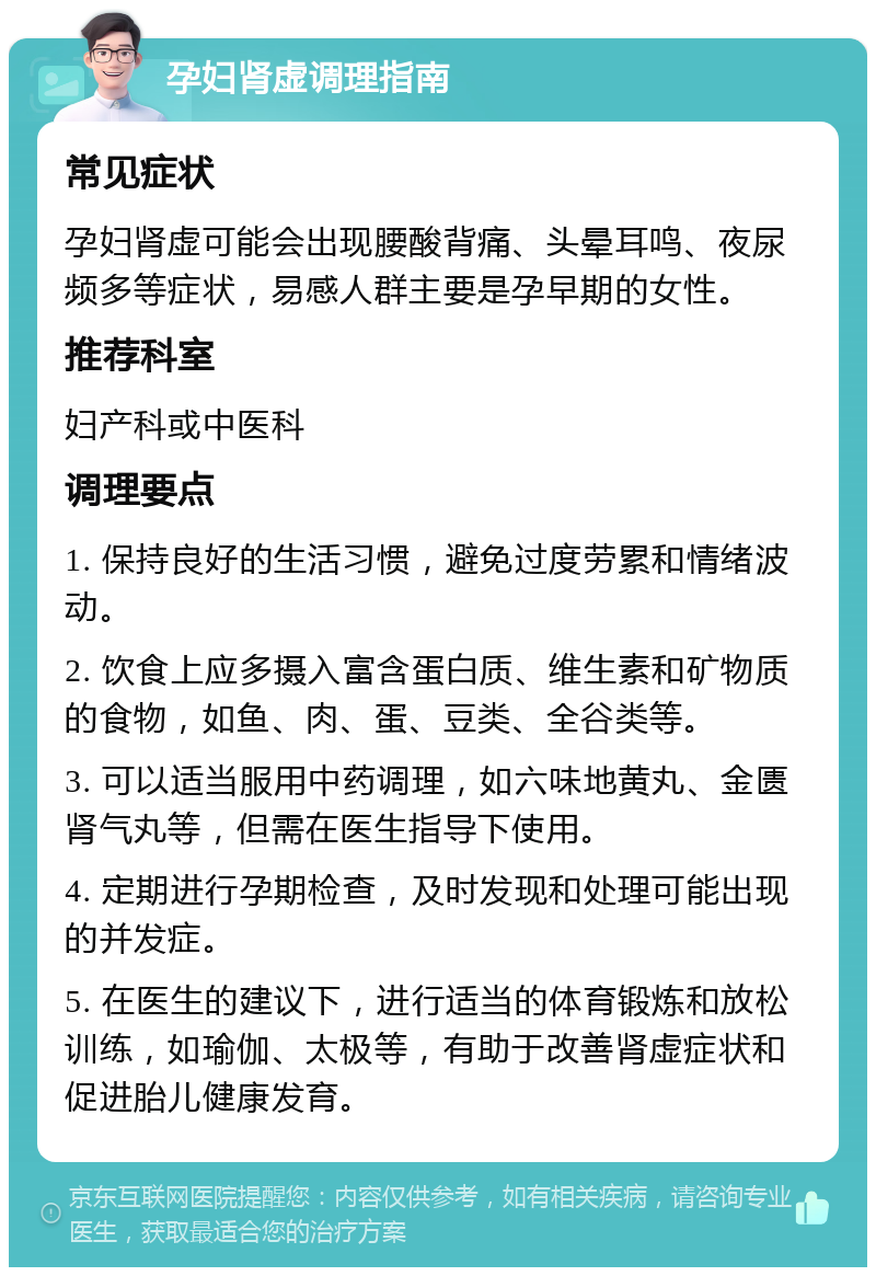 孕妇肾虚调理指南 常见症状 孕妇肾虚可能会出现腰酸背痛、头晕耳鸣、夜尿频多等症状，易感人群主要是孕早期的女性。 推荐科室 妇产科或中医科 调理要点 1. 保持良好的生活习惯，避免过度劳累和情绪波动。 2. 饮食上应多摄入富含蛋白质、维生素和矿物质的食物，如鱼、肉、蛋、豆类、全谷类等。 3. 可以适当服用中药调理，如六味地黄丸、金匮肾气丸等，但需在医生指导下使用。 4. 定期进行孕期检查，及时发现和处理可能出现的并发症。 5. 在医生的建议下，进行适当的体育锻炼和放松训练，如瑜伽、太极等，有助于改善肾虚症状和促进胎儿健康发育。