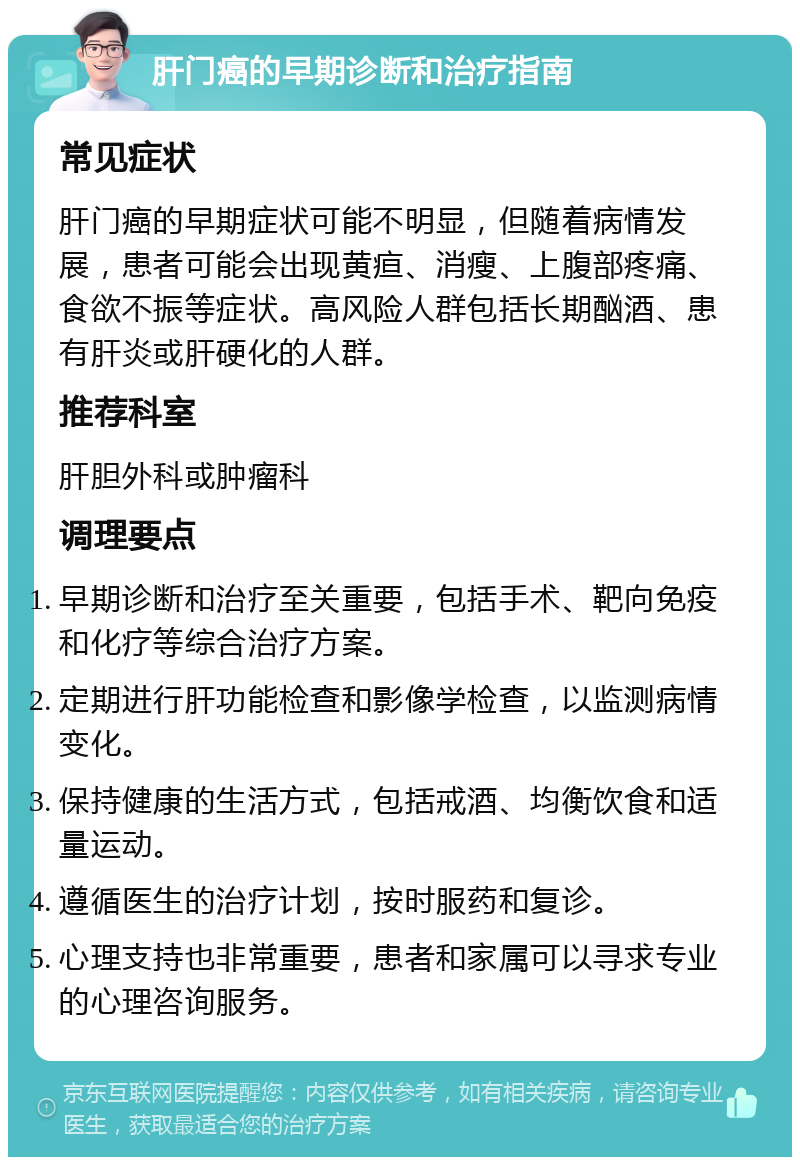 肝门癌的早期诊断和治疗指南 常见症状 肝门癌的早期症状可能不明显，但随着病情发展，患者可能会出现黄疸、消瘦、上腹部疼痛、食欲不振等症状。高风险人群包括长期酗酒、患有肝炎或肝硬化的人群。 推荐科室 肝胆外科或肿瘤科 调理要点 早期诊断和治疗至关重要，包括手术、靶向免疫和化疗等综合治疗方案。 定期进行肝功能检查和影像学检查，以监测病情变化。 保持健康的生活方式，包括戒酒、均衡饮食和适量运动。 遵循医生的治疗计划，按时服药和复诊。 心理支持也非常重要，患者和家属可以寻求专业的心理咨询服务。