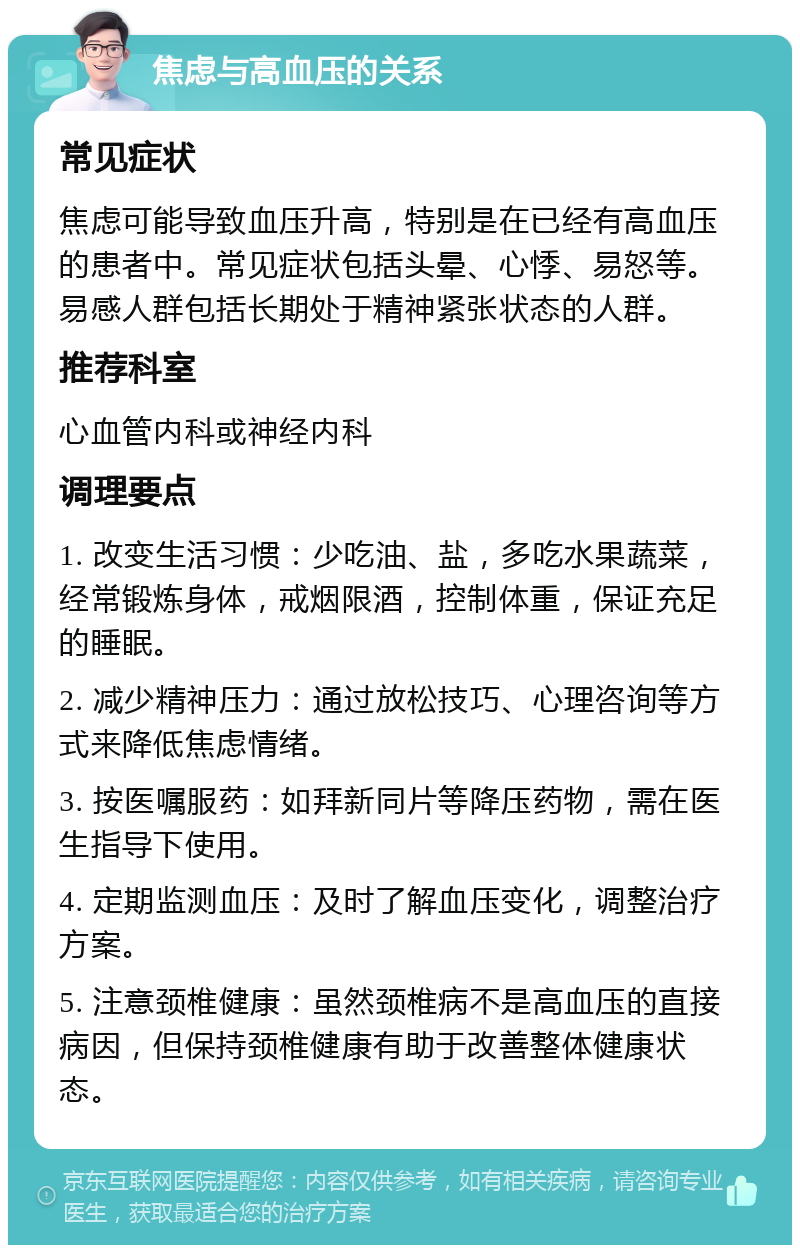 焦虑与高血压的关系 常见症状 焦虑可能导致血压升高，特别是在已经有高血压的患者中。常见症状包括头晕、心悸、易怒等。易感人群包括长期处于精神紧张状态的人群。 推荐科室 心血管内科或神经内科 调理要点 1. 改变生活习惯：少吃油、盐，多吃水果蔬菜，经常锻炼身体，戒烟限酒，控制体重，保证充足的睡眠。 2. 减少精神压力：通过放松技巧、心理咨询等方式来降低焦虑情绪。 3. 按医嘱服药：如拜新同片等降压药物，需在医生指导下使用。 4. 定期监测血压：及时了解血压变化，调整治疗方案。 5. 注意颈椎健康：虽然颈椎病不是高血压的直接病因，但保持颈椎健康有助于改善整体健康状态。