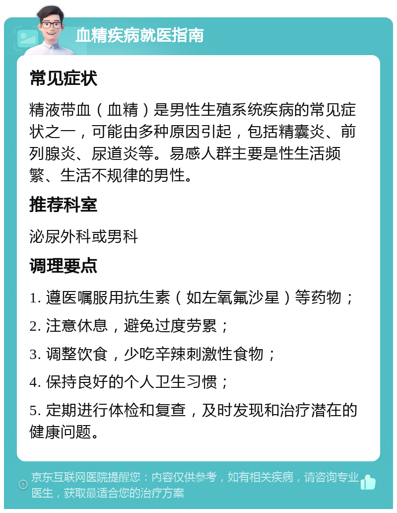 血精疾病就医指南 常见症状 精液带血（血精）是男性生殖系统疾病的常见症状之一，可能由多种原因引起，包括精囊炎、前列腺炎、尿道炎等。易感人群主要是性生活频繁、生活不规律的男性。 推荐科室 泌尿外科或男科 调理要点 1. 遵医嘱服用抗生素（如左氧氟沙星）等药物； 2. 注意休息，避免过度劳累； 3. 调整饮食，少吃辛辣刺激性食物； 4. 保持良好的个人卫生习惯； 5. 定期进行体检和复查，及时发现和治疗潜在的健康问题。