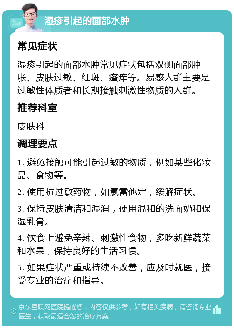 湿疹引起的面部水肿 常见症状 湿疹引起的面部水肿常见症状包括双侧面部肿胀、皮肤过敏、红斑、瘙痒等。易感人群主要是过敏性体质者和长期接触刺激性物质的人群。 推荐科室 皮肤科 调理要点 1. 避免接触可能引起过敏的物质，例如某些化妆品、食物等。 2. 使用抗过敏药物，如氯雷他定，缓解症状。 3. 保持皮肤清洁和湿润，使用温和的洗面奶和保湿乳膏。 4. 饮食上避免辛辣、刺激性食物，多吃新鲜蔬菜和水果，保持良好的生活习惯。 5. 如果症状严重或持续不改善，应及时就医，接受专业的治疗和指导。