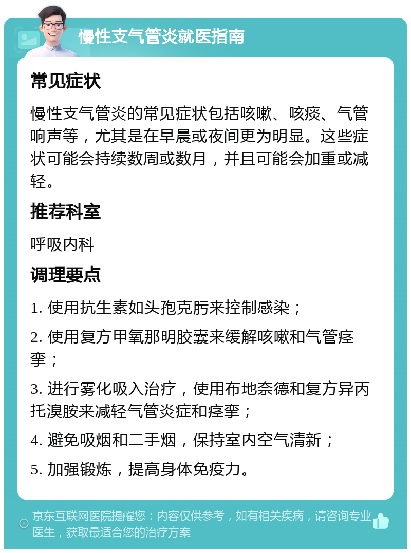 慢性支气管炎就医指南 常见症状 慢性支气管炎的常见症状包括咳嗽、咳痰、气管响声等，尤其是在早晨或夜间更为明显。这些症状可能会持续数周或数月，并且可能会加重或减轻。 推荐科室 呼吸内科 调理要点 1. 使用抗生素如头孢克肟来控制感染； 2. 使用复方甲氧那明胶囊来缓解咳嗽和气管痉挛； 3. 进行雾化吸入治疗，使用布地奈德和复方异丙托溴胺来减轻气管炎症和痉挛； 4. 避免吸烟和二手烟，保持室内空气清新； 5. 加强锻炼，提高身体免疫力。