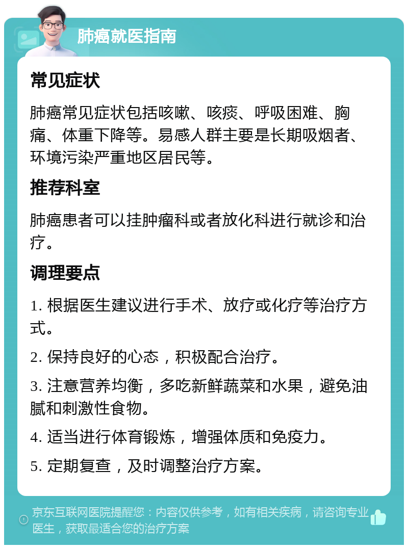 肺癌就医指南 常见症状 肺癌常见症状包括咳嗽、咳痰、呼吸困难、胸痛、体重下降等。易感人群主要是长期吸烟者、环境污染严重地区居民等。 推荐科室 肺癌患者可以挂肿瘤科或者放化科进行就诊和治疗。 调理要点 1. 根据医生建议进行手术、放疗或化疗等治疗方式。 2. 保持良好的心态，积极配合治疗。 3. 注意营养均衡，多吃新鲜蔬菜和水果，避免油腻和刺激性食物。 4. 适当进行体育锻炼，增强体质和免疫力。 5. 定期复查，及时调整治疗方案。