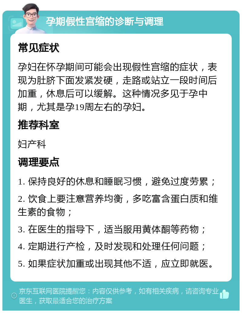 孕期假性宫缩的诊断与调理 常见症状 孕妇在怀孕期间可能会出现假性宫缩的症状，表现为肚脐下面发紧发硬，走路或站立一段时间后加重，休息后可以缓解。这种情况多见于孕中期，尤其是孕19周左右的孕妇。 推荐科室 妇产科 调理要点 1. 保持良好的休息和睡眠习惯，避免过度劳累； 2. 饮食上要注意营养均衡，多吃富含蛋白质和维生素的食物； 3. 在医生的指导下，适当服用黄体酮等药物； 4. 定期进行产检，及时发现和处理任何问题； 5. 如果症状加重或出现其他不适，应立即就医。