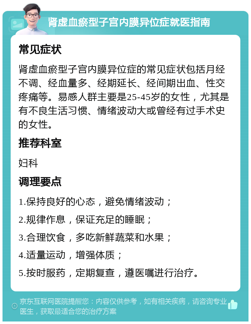 肾虚血瘀型子宫内膜异位症就医指南 常见症状 肾虚血瘀型子宫内膜异位症的常见症状包括月经不调、经血量多、经期延长、经间期出血、性交疼痛等。易感人群主要是25-45岁的女性，尤其是有不良生活习惯、情绪波动大或曾经有过手术史的女性。 推荐科室 妇科 调理要点 1.保持良好的心态，避免情绪波动； 2.规律作息，保证充足的睡眠； 3.合理饮食，多吃新鲜蔬菜和水果； 4.适量运动，增强体质； 5.按时服药，定期复查，遵医嘱进行治疗。