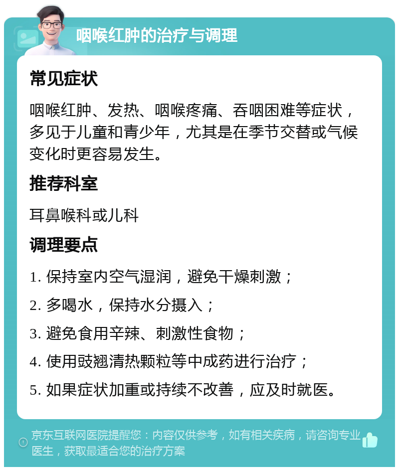 咽喉红肿的治疗与调理 常见症状 咽喉红肿、发热、咽喉疼痛、吞咽困难等症状，多见于儿童和青少年，尤其是在季节交替或气候变化时更容易发生。 推荐科室 耳鼻喉科或儿科 调理要点 1. 保持室内空气湿润，避免干燥刺激； 2. 多喝水，保持水分摄入； 3. 避免食用辛辣、刺激性食物； 4. 使用豉翘清热颗粒等中成药进行治疗； 5. 如果症状加重或持续不改善，应及时就医。