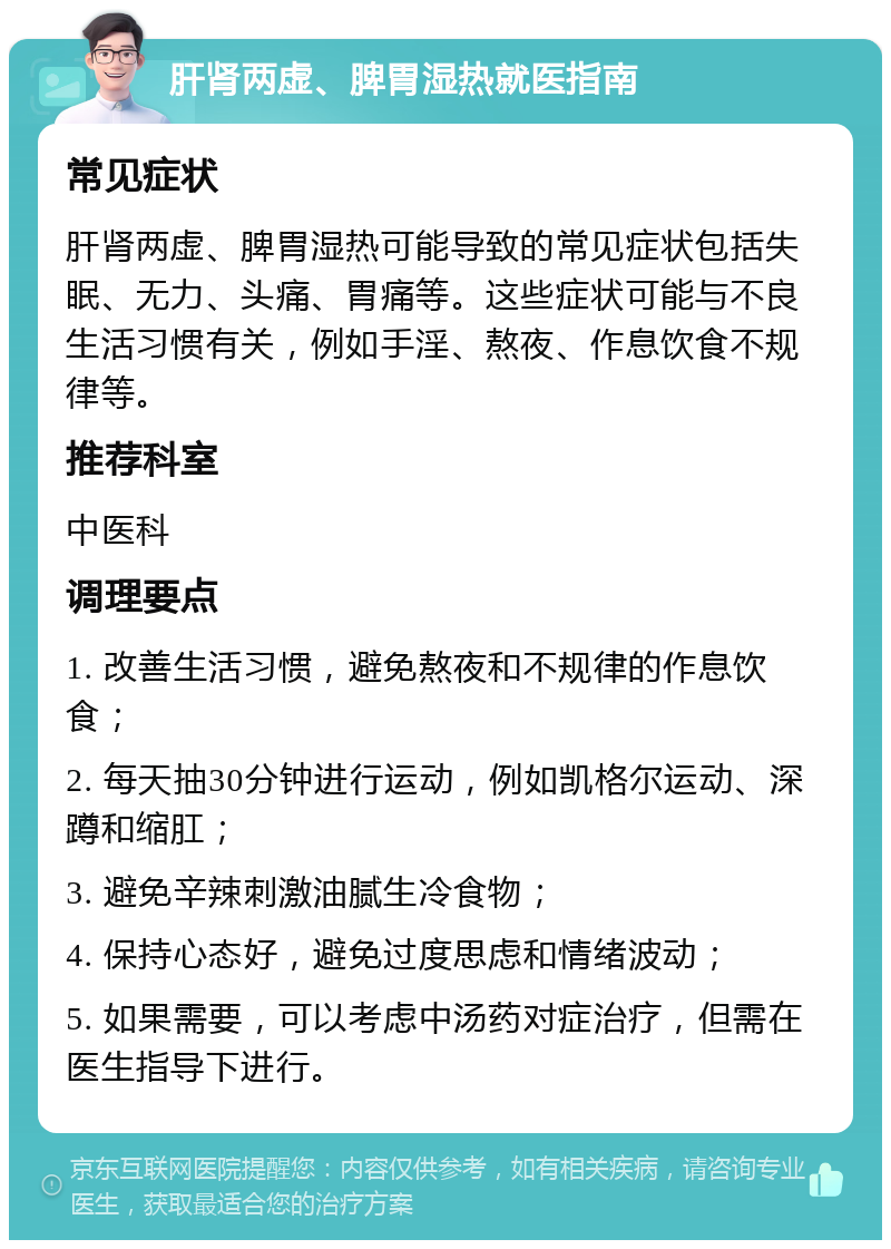 肝肾两虚、脾胃湿热就医指南 常见症状 肝肾两虚、脾胃湿热可能导致的常见症状包括失眠、无力、头痛、胃痛等。这些症状可能与不良生活习惯有关，例如手淫、熬夜、作息饮食不规律等。 推荐科室 中医科 调理要点 1. 改善生活习惯，避免熬夜和不规律的作息饮食； 2. 每天抽30分钟进行运动，例如凯格尔运动、深蹲和缩肛； 3. 避免辛辣刺激油腻生冷食物； 4. 保持心态好，避免过度思虑和情绪波动； 5. 如果需要，可以考虑中汤药对症治疗，但需在医生指导下进行。