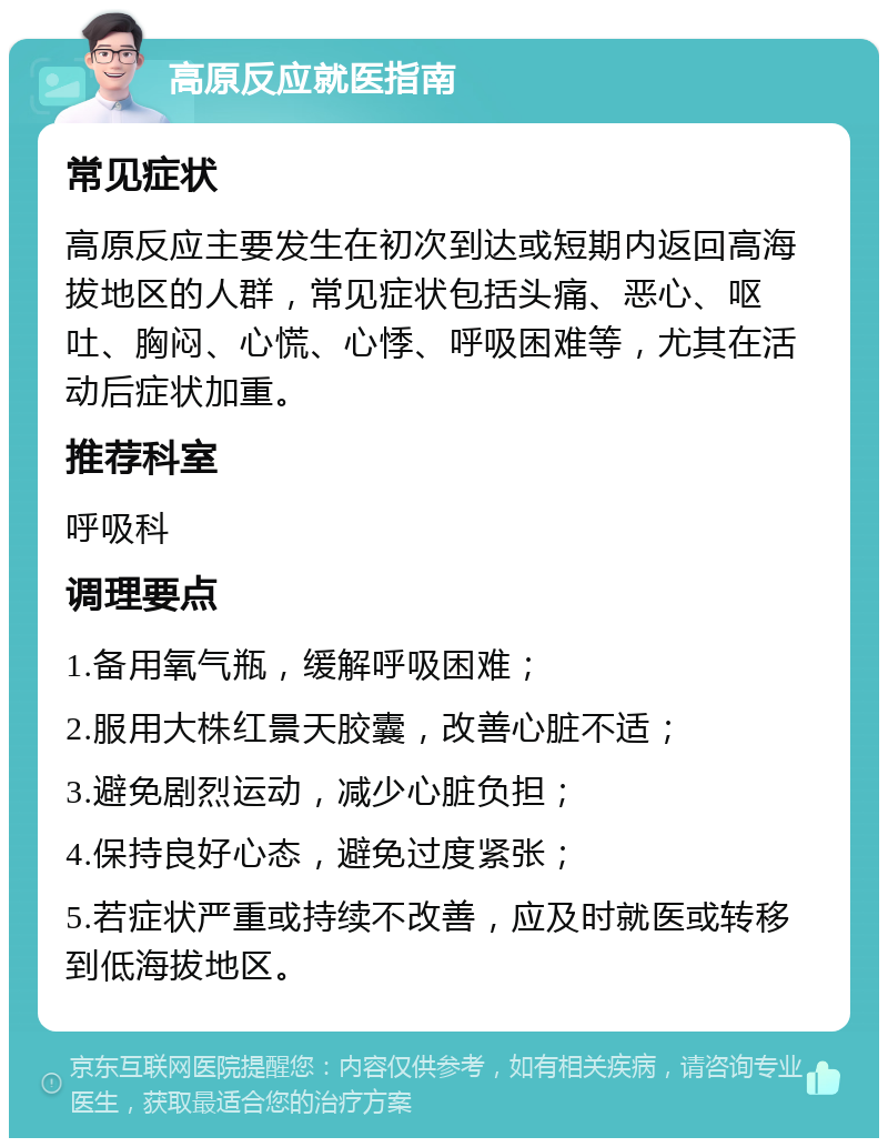 高原反应就医指南 常见症状 高原反应主要发生在初次到达或短期内返回高海拔地区的人群，常见症状包括头痛、恶心、呕吐、胸闷、心慌、心悸、呼吸困难等，尤其在活动后症状加重。 推荐科室 呼吸科 调理要点 1.备用氧气瓶，缓解呼吸困难； 2.服用大株红景天胶囊，改善心脏不适； 3.避免剧烈运动，减少心脏负担； 4.保持良好心态，避免过度紧张； 5.若症状严重或持续不改善，应及时就医或转移到低海拔地区。