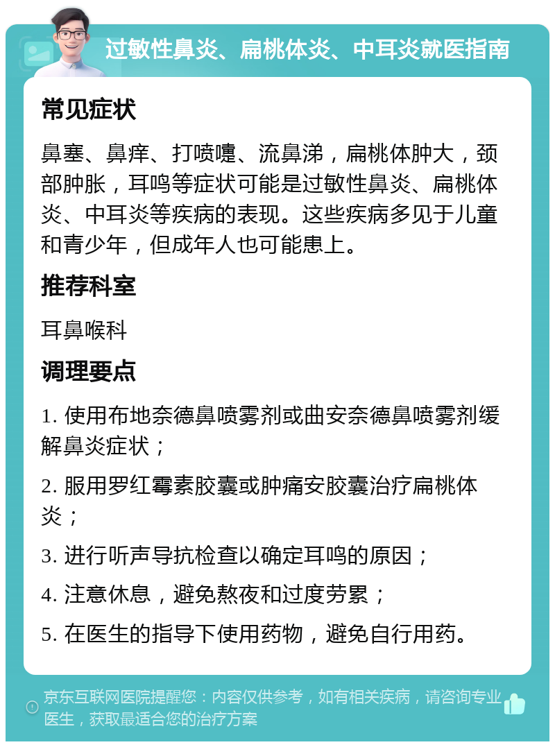 过敏性鼻炎、扁桃体炎、中耳炎就医指南 常见症状 鼻塞、鼻痒、打喷嚏、流鼻涕，扁桃体肿大，颈部肿胀，耳鸣等症状可能是过敏性鼻炎、扁桃体炎、中耳炎等疾病的表现。这些疾病多见于儿童和青少年，但成年人也可能患上。 推荐科室 耳鼻喉科 调理要点 1. 使用布地奈德鼻喷雾剂或曲安奈德鼻喷雾剂缓解鼻炎症状； 2. 服用罗红霉素胶囊或肿痛安胶囊治疗扁桃体炎； 3. 进行听声导抗检查以确定耳鸣的原因； 4. 注意休息，避免熬夜和过度劳累； 5. 在医生的指导下使用药物，避免自行用药。