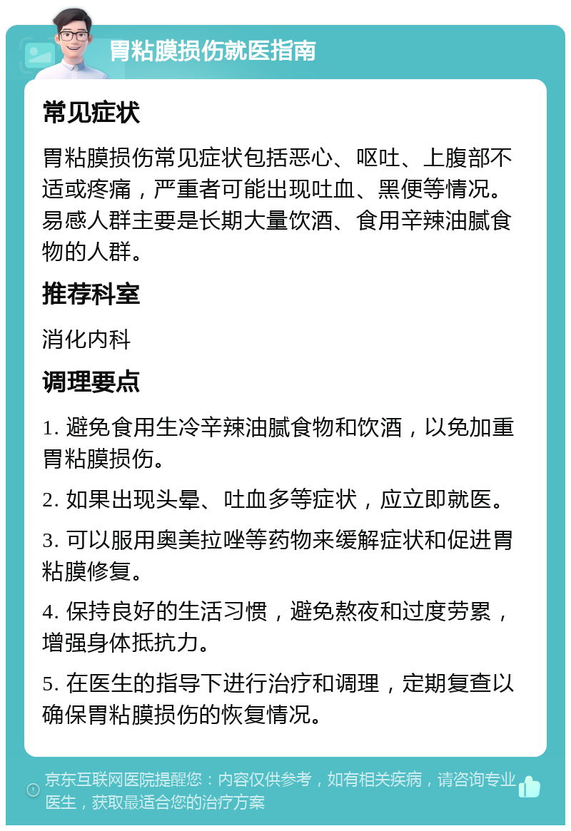 胃粘膜损伤就医指南 常见症状 胃粘膜损伤常见症状包括恶心、呕吐、上腹部不适或疼痛，严重者可能出现吐血、黑便等情况。易感人群主要是长期大量饮酒、食用辛辣油腻食物的人群。 推荐科室 消化内科 调理要点 1. 避免食用生冷辛辣油腻食物和饮酒，以免加重胃粘膜损伤。 2. 如果出现头晕、吐血多等症状，应立即就医。 3. 可以服用奥美拉唑等药物来缓解症状和促进胃粘膜修复。 4. 保持良好的生活习惯，避免熬夜和过度劳累，增强身体抵抗力。 5. 在医生的指导下进行治疗和调理，定期复查以确保胃粘膜损伤的恢复情况。