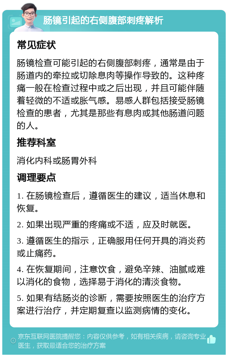 肠镜引起的右侧腹部刺疼解析 常见症状 肠镜检查可能引起的右侧腹部刺疼，通常是由于肠道内的牵拉或切除息肉等操作导致的。这种疼痛一般在检查过程中或之后出现，并且可能伴随着轻微的不适或胀气感。易感人群包括接受肠镜检查的患者，尤其是那些有息肉或其他肠道问题的人。 推荐科室 消化内科或肠胃外科 调理要点 1. 在肠镜检查后，遵循医生的建议，适当休息和恢复。 2. 如果出现严重的疼痛或不适，应及时就医。 3. 遵循医生的指示，正确服用任何开具的消炎药或止痛药。 4. 在恢复期间，注意饮食，避免辛辣、油腻或难以消化的食物，选择易于消化的清淡食物。 5. 如果有结肠炎的诊断，需要按照医生的治疗方案进行治疗，并定期复查以监测病情的变化。