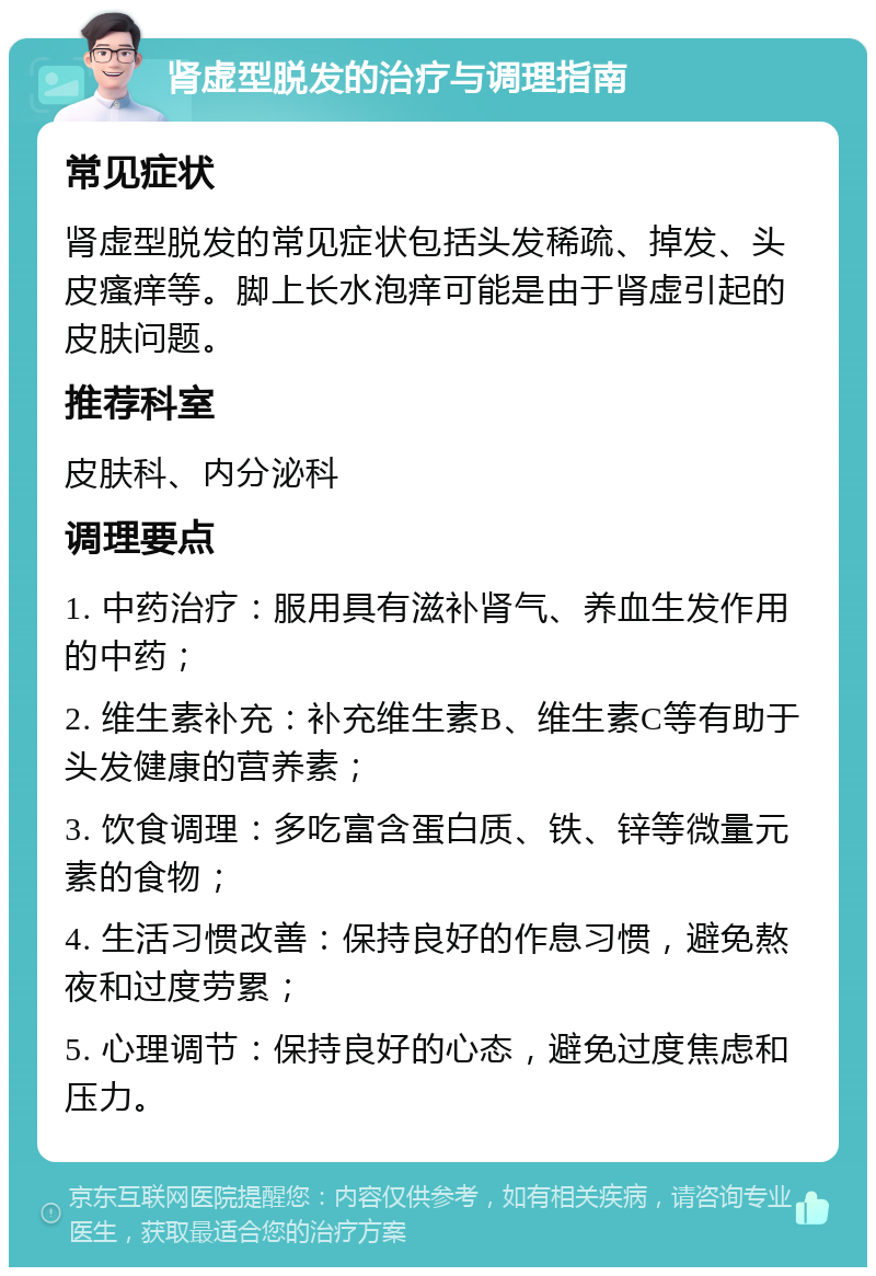 肾虚型脱发的治疗与调理指南 常见症状 肾虚型脱发的常见症状包括头发稀疏、掉发、头皮瘙痒等。脚上长水泡痒可能是由于肾虚引起的皮肤问题。 推荐科室 皮肤科、内分泌科 调理要点 1. 中药治疗：服用具有滋补肾气、养血生发作用的中药； 2. 维生素补充：补充维生素B、维生素C等有助于头发健康的营养素； 3. 饮食调理：多吃富含蛋白质、铁、锌等微量元素的食物； 4. 生活习惯改善：保持良好的作息习惯，避免熬夜和过度劳累； 5. 心理调节：保持良好的心态，避免过度焦虑和压力。