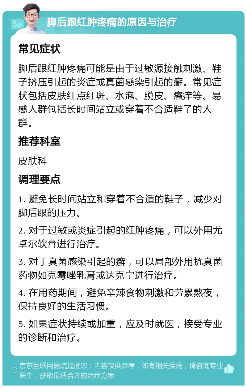 脚后跟红肿疼痛的原因与治疗 常见症状 脚后跟红肿疼痛可能是由于过敏源接触刺激、鞋子挤压引起的炎症或真菌感染引起的癣。常见症状包括皮肤红点红斑、水泡、脱皮、瘙痒等。易感人群包括长时间站立或穿着不合适鞋子的人群。 推荐科室 皮肤科 调理要点 1. 避免长时间站立和穿着不合适的鞋子，减少对脚后跟的压力。 2. 对于过敏或炎症引起的红肿疼痛，可以外用尤卓尔软膏进行治疗。 3. 对于真菌感染引起的癣，可以局部外用抗真菌药物如克霉唑乳膏或达克宁进行治疗。 4. 在用药期间，避免辛辣食物刺激和劳累熬夜，保持良好的生活习惯。 5. 如果症状持续或加重，应及时就医，接受专业的诊断和治疗。