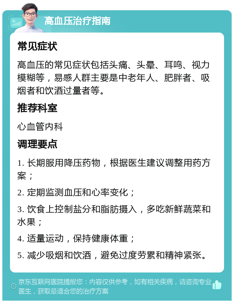 高血压治疗指南 常见症状 高血压的常见症状包括头痛、头晕、耳鸣、视力模糊等，易感人群主要是中老年人、肥胖者、吸烟者和饮酒过量者等。 推荐科室 心血管内科 调理要点 1. 长期服用降压药物，根据医生建议调整用药方案； 2. 定期监测血压和心率变化； 3. 饮食上控制盐分和脂肪摄入，多吃新鲜蔬菜和水果； 4. 适量运动，保持健康体重； 5. 减少吸烟和饮酒，避免过度劳累和精神紧张。