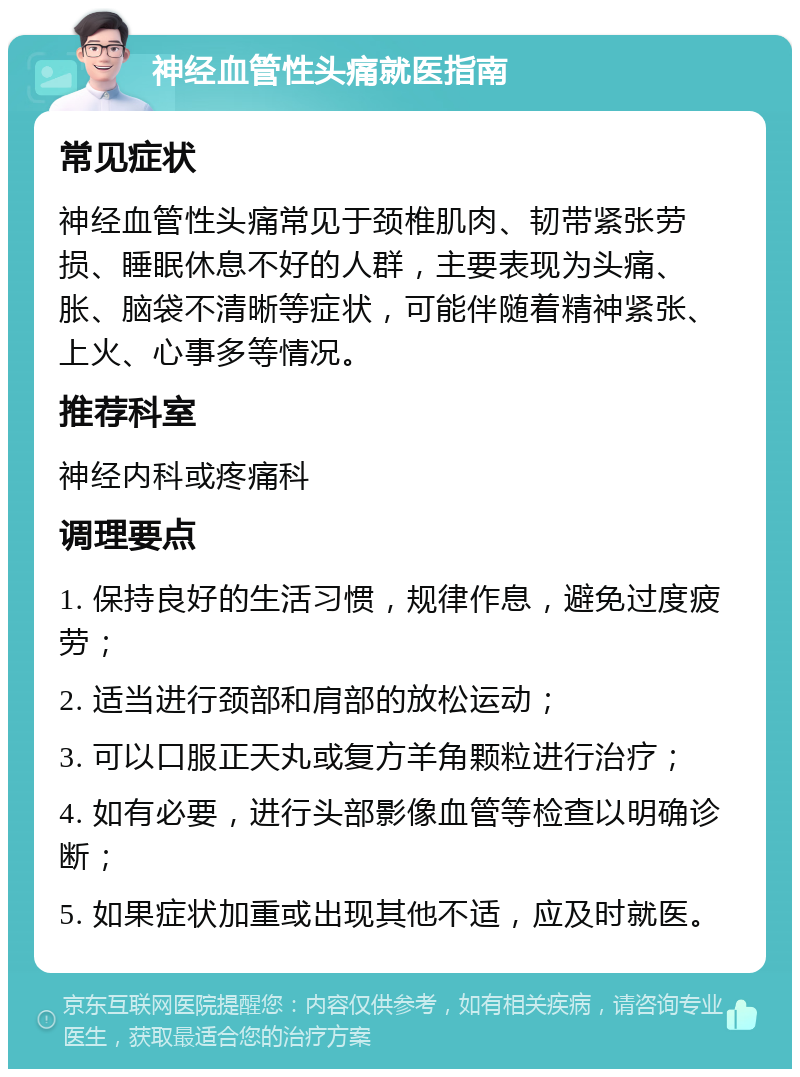 神经血管性头痛就医指南 常见症状 神经血管性头痛常见于颈椎肌肉、韧带紧张劳损、睡眠休息不好的人群，主要表现为头痛、胀、脑袋不清晰等症状，可能伴随着精神紧张、上火、心事多等情况。 推荐科室 神经内科或疼痛科 调理要点 1. 保持良好的生活习惯，规律作息，避免过度疲劳； 2. 适当进行颈部和肩部的放松运动； 3. 可以口服正天丸或复方羊角颗粒进行治疗； 4. 如有必要，进行头部影像血管等检查以明确诊断； 5. 如果症状加重或出现其他不适，应及时就医。