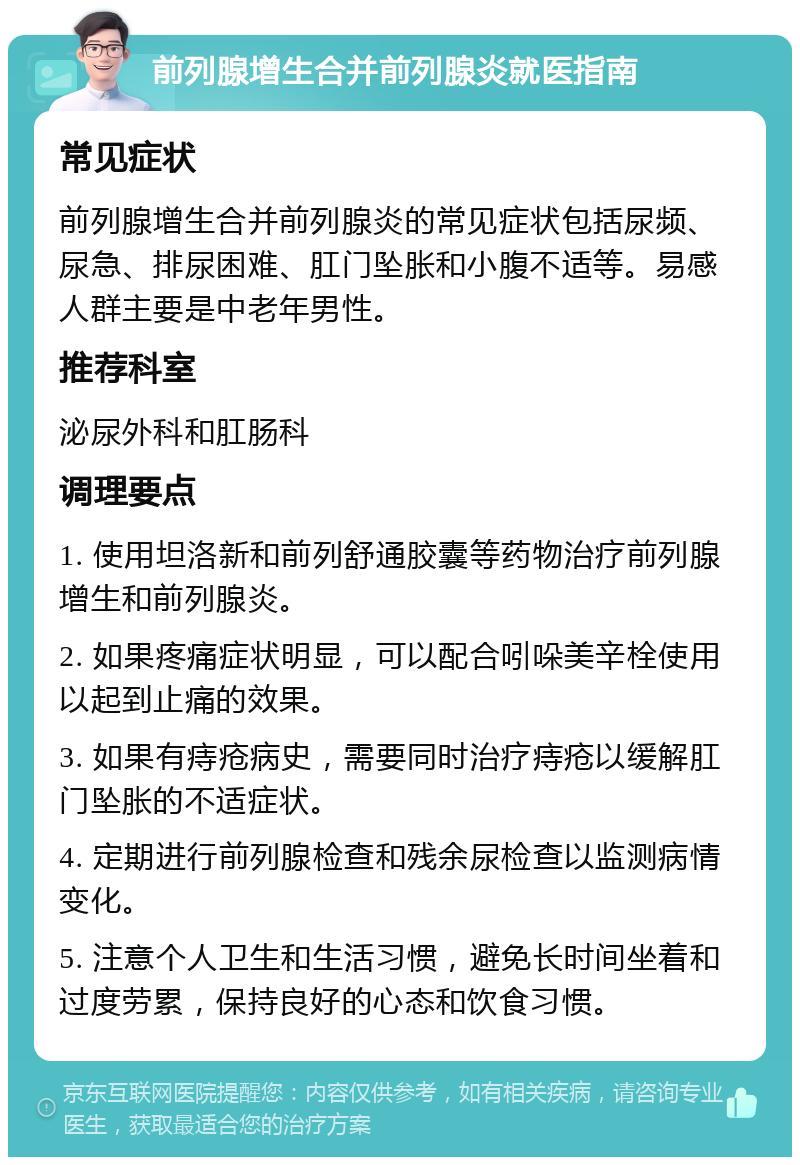 前列腺增生合并前列腺炎就医指南 常见症状 前列腺增生合并前列腺炎的常见症状包括尿频、尿急、排尿困难、肛门坠胀和小腹不适等。易感人群主要是中老年男性。 推荐科室 泌尿外科和肛肠科 调理要点 1. 使用坦洛新和前列舒通胶囊等药物治疗前列腺增生和前列腺炎。 2. 如果疼痛症状明显，可以配合吲哚美辛栓使用以起到止痛的效果。 3. 如果有痔疮病史，需要同时治疗痔疮以缓解肛门坠胀的不适症状。 4. 定期进行前列腺检查和残余尿检查以监测病情变化。 5. 注意个人卫生和生活习惯，避免长时间坐着和过度劳累，保持良好的心态和饮食习惯。