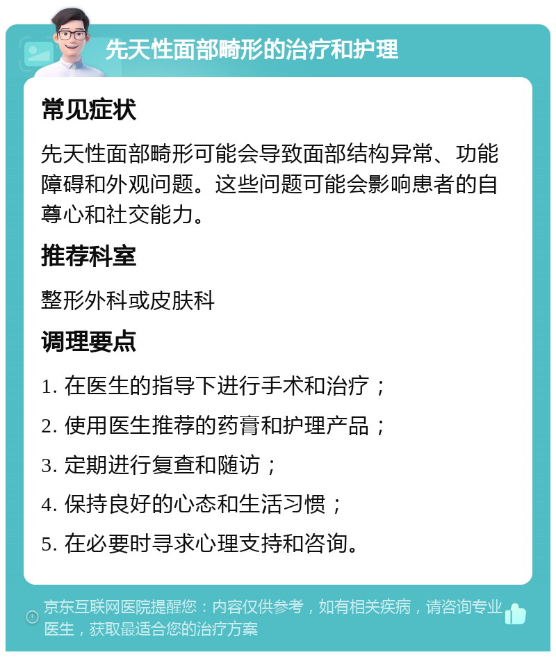 先天性面部畸形的治疗和护理 常见症状 先天性面部畸形可能会导致面部结构异常、功能障碍和外观问题。这些问题可能会影响患者的自尊心和社交能力。 推荐科室 整形外科或皮肤科 调理要点 1. 在医生的指导下进行手术和治疗； 2. 使用医生推荐的药膏和护理产品； 3. 定期进行复查和随访； 4. 保持良好的心态和生活习惯； 5. 在必要时寻求心理支持和咨询。