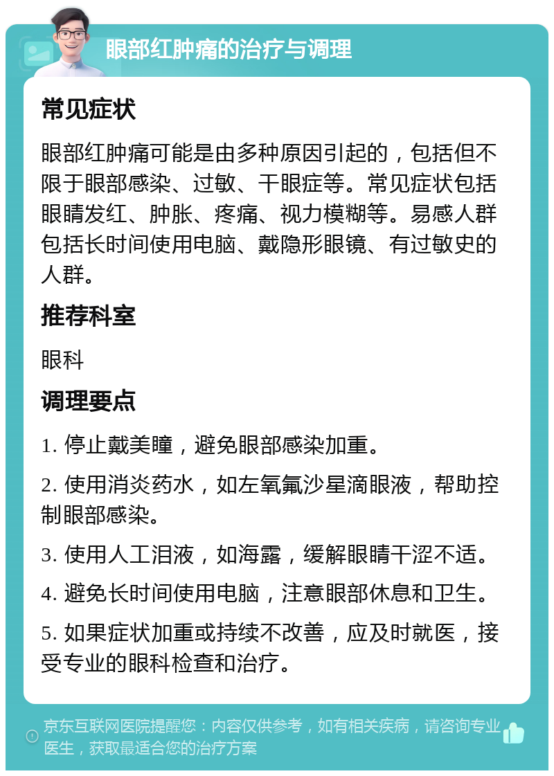 眼部红肿痛的治疗与调理 常见症状 眼部红肿痛可能是由多种原因引起的，包括但不限于眼部感染、过敏、干眼症等。常见症状包括眼睛发红、肿胀、疼痛、视力模糊等。易感人群包括长时间使用电脑、戴隐形眼镜、有过敏史的人群。 推荐科室 眼科 调理要点 1. 停止戴美瞳，避免眼部感染加重。 2. 使用消炎药水，如左氧氟沙星滴眼液，帮助控制眼部感染。 3. 使用人工泪液，如海露，缓解眼睛干涩不适。 4. 避免长时间使用电脑，注意眼部休息和卫生。 5. 如果症状加重或持续不改善，应及时就医，接受专业的眼科检查和治疗。