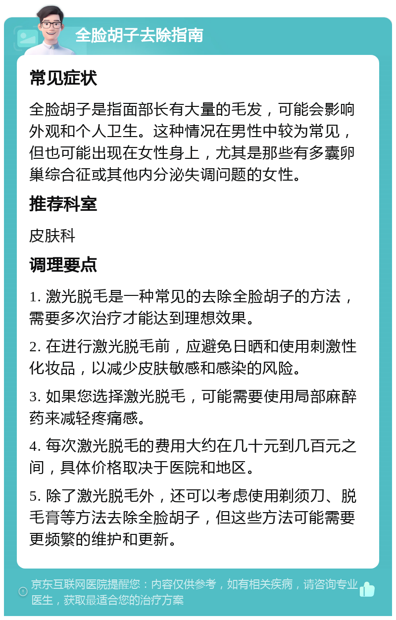 全脸胡子去除指南 常见症状 全脸胡子是指面部长有大量的毛发，可能会影响外观和个人卫生。这种情况在男性中较为常见，但也可能出现在女性身上，尤其是那些有多囊卵巢综合征或其他内分泌失调问题的女性。 推荐科室 皮肤科 调理要点 1. 激光脱毛是一种常见的去除全脸胡子的方法，需要多次治疗才能达到理想效果。 2. 在进行激光脱毛前，应避免日晒和使用刺激性化妆品，以减少皮肤敏感和感染的风险。 3. 如果您选择激光脱毛，可能需要使用局部麻醉药来减轻疼痛感。 4. 每次激光脱毛的费用大约在几十元到几百元之间，具体价格取决于医院和地区。 5. 除了激光脱毛外，还可以考虑使用剃须刀、脱毛膏等方法去除全脸胡子，但这些方法可能需要更频繁的维护和更新。