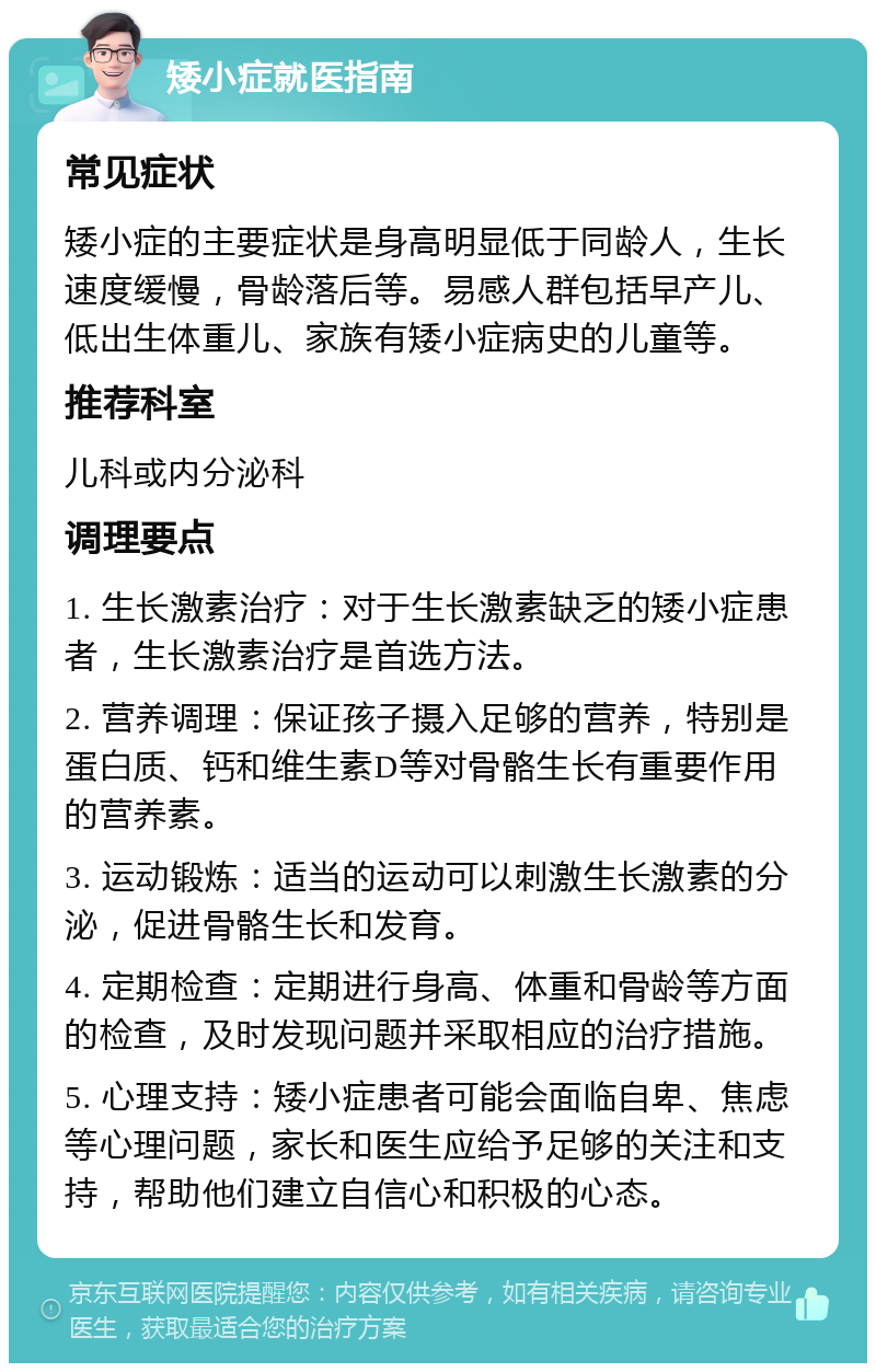 矮小症就医指南 常见症状 矮小症的主要症状是身高明显低于同龄人，生长速度缓慢，骨龄落后等。易感人群包括早产儿、低出生体重儿、家族有矮小症病史的儿童等。 推荐科室 儿科或内分泌科 调理要点 1. 生长激素治疗：对于生长激素缺乏的矮小症患者，生长激素治疗是首选方法。 2. 营养调理：保证孩子摄入足够的营养，特别是蛋白质、钙和维生素D等对骨骼生长有重要作用的营养素。 3. 运动锻炼：适当的运动可以刺激生长激素的分泌，促进骨骼生长和发育。 4. 定期检查：定期进行身高、体重和骨龄等方面的检查，及时发现问题并采取相应的治疗措施。 5. 心理支持：矮小症患者可能会面临自卑、焦虑等心理问题，家长和医生应给予足够的关注和支持，帮助他们建立自信心和积极的心态。