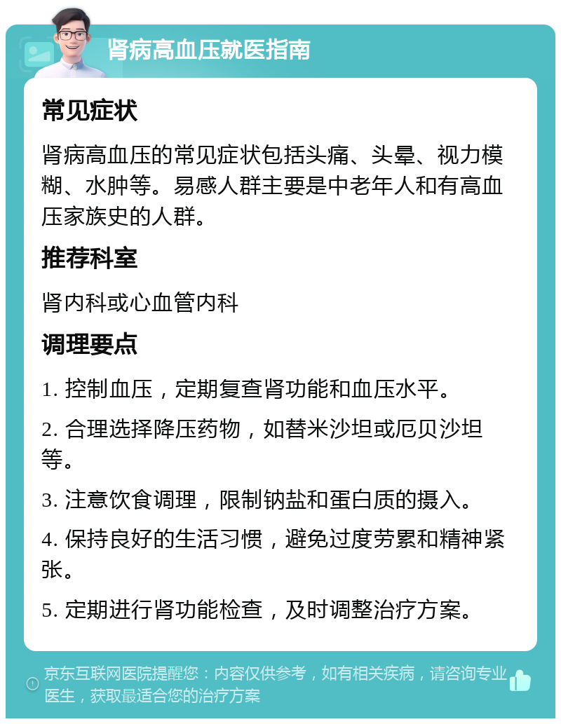 肾病高血压就医指南 常见症状 肾病高血压的常见症状包括头痛、头晕、视力模糊、水肿等。易感人群主要是中老年人和有高血压家族史的人群。 推荐科室 肾内科或心血管内科 调理要点 1. 控制血压，定期复查肾功能和血压水平。 2. 合理选择降压药物，如替米沙坦或厄贝沙坦等。 3. 注意饮食调理，限制钠盐和蛋白质的摄入。 4. 保持良好的生活习惯，避免过度劳累和精神紧张。 5. 定期进行肾功能检查，及时调整治疗方案。