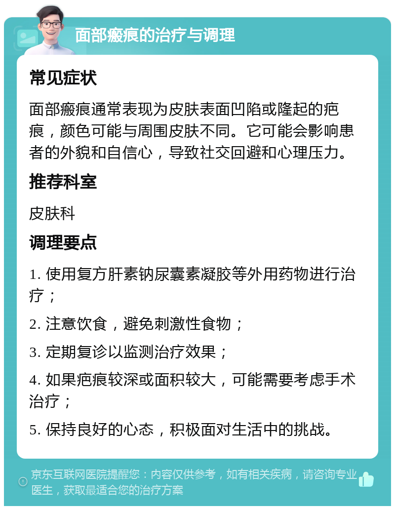 面部瘢痕的治疗与调理 常见症状 面部瘢痕通常表现为皮肤表面凹陷或隆起的疤痕，颜色可能与周围皮肤不同。它可能会影响患者的外貌和自信心，导致社交回避和心理压力。 推荐科室 皮肤科 调理要点 1. 使用复方肝素钠尿囊素凝胶等外用药物进行治疗； 2. 注意饮食，避免刺激性食物； 3. 定期复诊以监测治疗效果； 4. 如果疤痕较深或面积较大，可能需要考虑手术治疗； 5. 保持良好的心态，积极面对生活中的挑战。