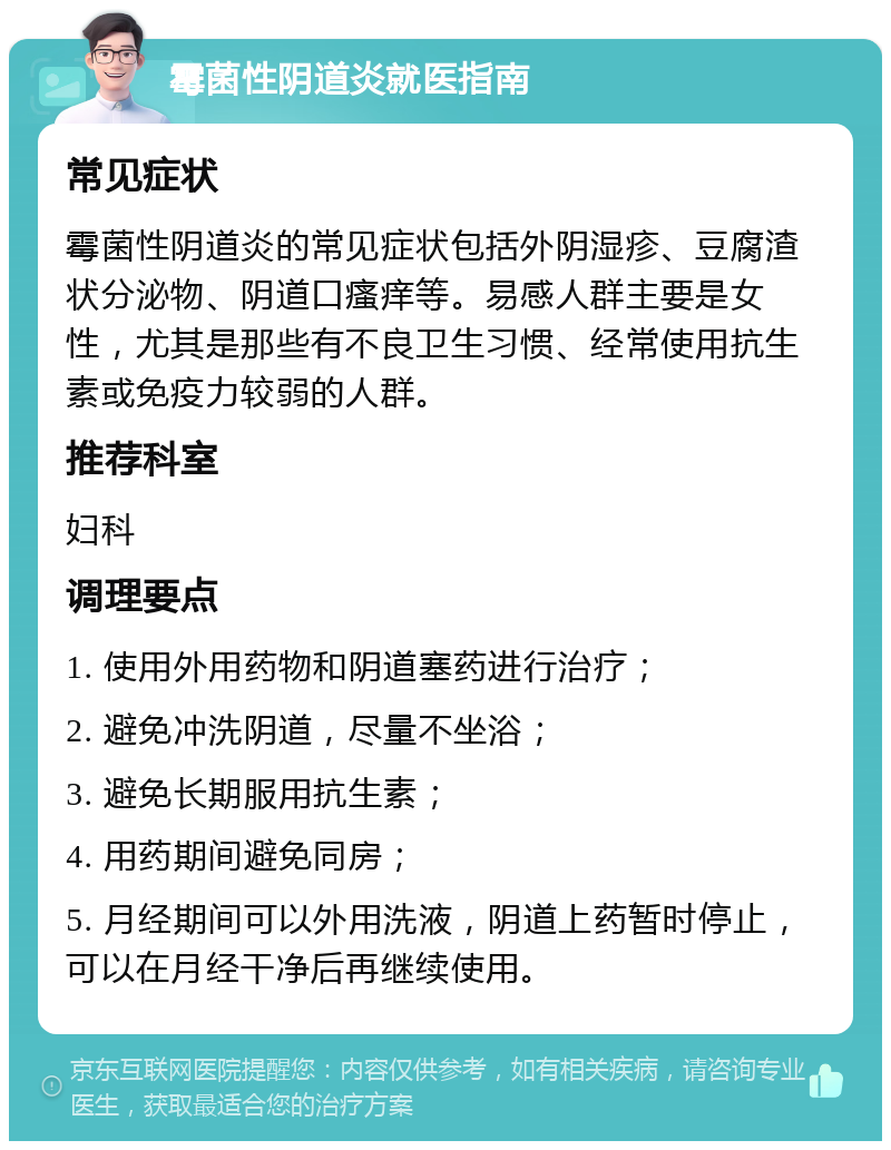 霉菌性阴道炎就医指南 常见症状 霉菌性阴道炎的常见症状包括外阴湿疹、豆腐渣状分泌物、阴道口瘙痒等。易感人群主要是女性，尤其是那些有不良卫生习惯、经常使用抗生素或免疫力较弱的人群。 推荐科室 妇科 调理要点 1. 使用外用药物和阴道塞药进行治疗； 2. 避免冲洗阴道，尽量不坐浴； 3. 避免长期服用抗生素； 4. 用药期间避免同房； 5. 月经期间可以外用洗液，阴道上药暂时停止，可以在月经干净后再继续使用。