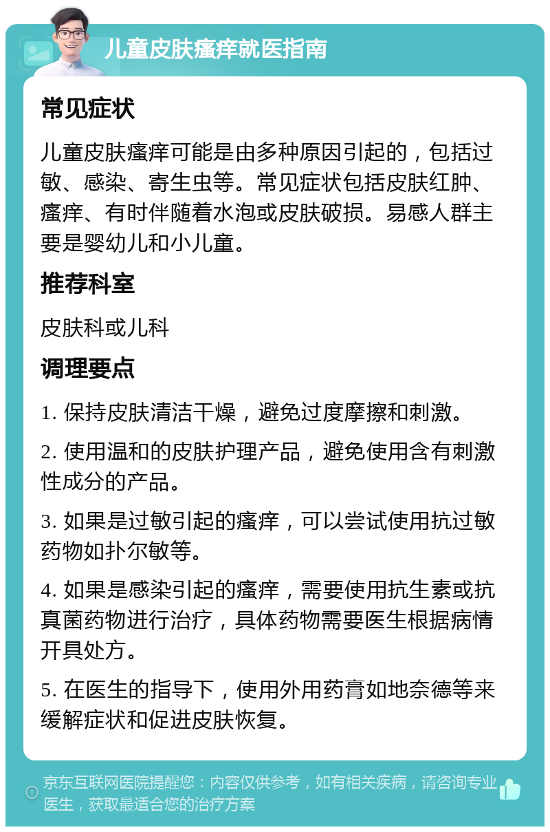 儿童皮肤瘙痒就医指南 常见症状 儿童皮肤瘙痒可能是由多种原因引起的，包括过敏、感染、寄生虫等。常见症状包括皮肤红肿、瘙痒、有时伴随着水泡或皮肤破损。易感人群主要是婴幼儿和小儿童。 推荐科室 皮肤科或儿科 调理要点 1. 保持皮肤清洁干燥，避免过度摩擦和刺激。 2. 使用温和的皮肤护理产品，避免使用含有刺激性成分的产品。 3. 如果是过敏引起的瘙痒，可以尝试使用抗过敏药物如扑尔敏等。 4. 如果是感染引起的瘙痒，需要使用抗生素或抗真菌药物进行治疗，具体药物需要医生根据病情开具处方。 5. 在医生的指导下，使用外用药膏如地奈德等来缓解症状和促进皮肤恢复。