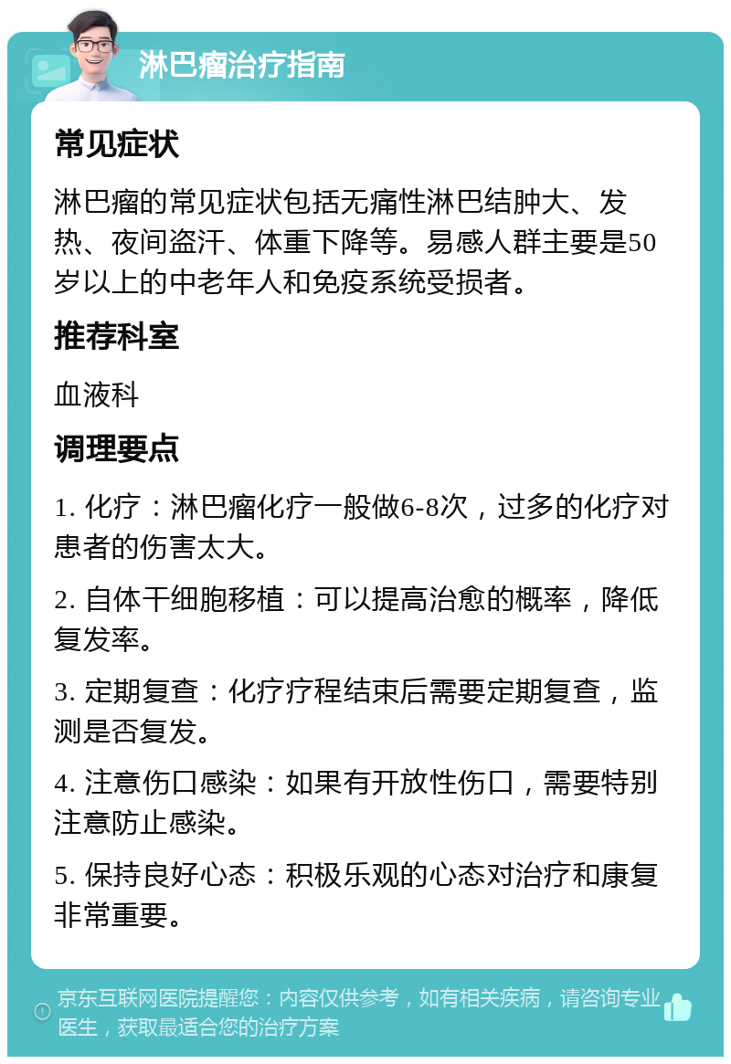 淋巴瘤治疗指南 常见症状 淋巴瘤的常见症状包括无痛性淋巴结肿大、发热、夜间盗汗、体重下降等。易感人群主要是50岁以上的中老年人和免疫系统受损者。 推荐科室 血液科 调理要点 1. 化疗：淋巴瘤化疗一般做6-8次，过多的化疗对患者的伤害太大。 2. 自体干细胞移植：可以提高治愈的概率，降低复发率。 3. 定期复查：化疗疗程结束后需要定期复查，监测是否复发。 4. 注意伤口感染：如果有开放性伤口，需要特别注意防止感染。 5. 保持良好心态：积极乐观的心态对治疗和康复非常重要。