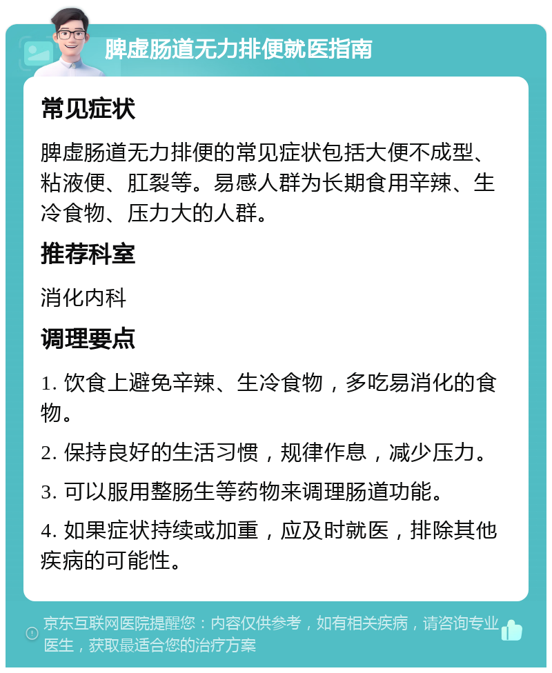 脾虚肠道无力排便就医指南 常见症状 脾虚肠道无力排便的常见症状包括大便不成型、粘液便、肛裂等。易感人群为长期食用辛辣、生冷食物、压力大的人群。 推荐科室 消化内科 调理要点 1. 饮食上避免辛辣、生冷食物，多吃易消化的食物。 2. 保持良好的生活习惯，规律作息，减少压力。 3. 可以服用整肠生等药物来调理肠道功能。 4. 如果症状持续或加重，应及时就医，排除其他疾病的可能性。