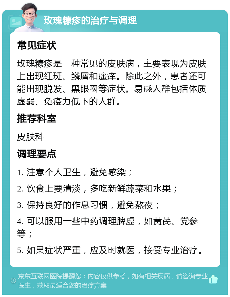 玫瑰糠疹的治疗与调理 常见症状 玫瑰糠疹是一种常见的皮肤病，主要表现为皮肤上出现红斑、鳞屑和瘙痒。除此之外，患者还可能出现脱发、黑眼圈等症状。易感人群包括体质虚弱、免疫力低下的人群。 推荐科室 皮肤科 调理要点 1. 注意个人卫生，避免感染； 2. 饮食上要清淡，多吃新鲜蔬菜和水果； 3. 保持良好的作息习惯，避免熬夜； 4. 可以服用一些中药调理脾虚，如黄芪、党参等； 5. 如果症状严重，应及时就医，接受专业治疗。