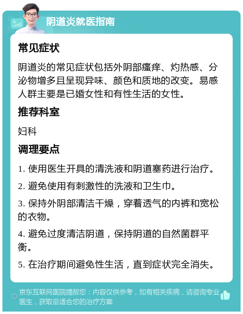 阴道炎就医指南 常见症状 阴道炎的常见症状包括外阴部瘙痒、灼热感、分泌物增多且呈现异味、颜色和质地的改变。易感人群主要是已婚女性和有性生活的女性。 推荐科室 妇科 调理要点 1. 使用医生开具的清洗液和阴道塞药进行治疗。 2. 避免使用有刺激性的洗液和卫生巾。 3. 保持外阴部清洁干燥，穿着透气的内裤和宽松的衣物。 4. 避免过度清洁阴道，保持阴道的自然菌群平衡。 5. 在治疗期间避免性生活，直到症状完全消失。