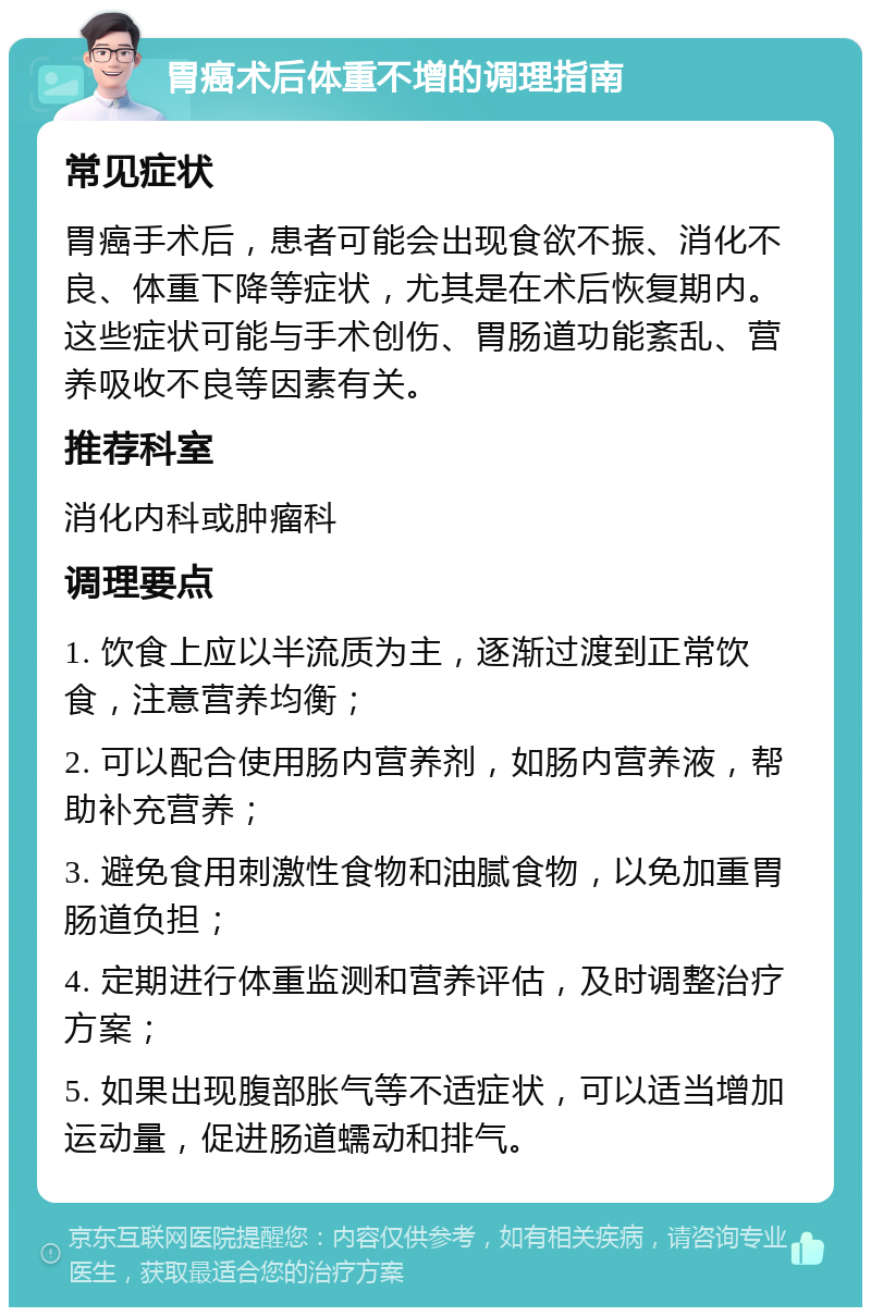 胃癌术后体重不增的调理指南 常见症状 胃癌手术后，患者可能会出现食欲不振、消化不良、体重下降等症状，尤其是在术后恢复期内。这些症状可能与手术创伤、胃肠道功能紊乱、营养吸收不良等因素有关。 推荐科室 消化内科或肿瘤科 调理要点 1. 饮食上应以半流质为主，逐渐过渡到正常饮食，注意营养均衡； 2. 可以配合使用肠内营养剂，如肠内营养液，帮助补充营养； 3. 避免食用刺激性食物和油腻食物，以免加重胃肠道负担； 4. 定期进行体重监测和营养评估，及时调整治疗方案； 5. 如果出现腹部胀气等不适症状，可以适当增加运动量，促进肠道蠕动和排气。