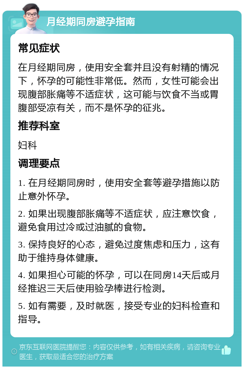 月经期同房避孕指南 常见症状 在月经期同房，使用安全套并且没有射精的情况下，怀孕的可能性非常低。然而，女性可能会出现腹部胀痛等不适症状，这可能与饮食不当或胃腹部受凉有关，而不是怀孕的征兆。 推荐科室 妇科 调理要点 1. 在月经期同房时，使用安全套等避孕措施以防止意外怀孕。 2. 如果出现腹部胀痛等不适症状，应注意饮食，避免食用过冷或过油腻的食物。 3. 保持良好的心态，避免过度焦虑和压力，这有助于维持身体健康。 4. 如果担心可能的怀孕，可以在同房14天后或月经推迟三天后使用验孕棒进行检测。 5. 如有需要，及时就医，接受专业的妇科检查和指导。