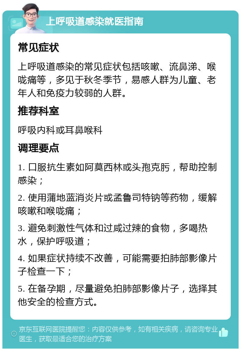 上呼吸道感染就医指南 常见症状 上呼吸道感染的常见症状包括咳嗽、流鼻涕、喉咙痛等，多见于秋冬季节，易感人群为儿童、老年人和免疫力较弱的人群。 推荐科室 呼吸内科或耳鼻喉科 调理要点 1. 口服抗生素如阿莫西林或头孢克肟，帮助控制感染； 2. 使用蒲地蓝消炎片或孟鲁司特钠等药物，缓解咳嗽和喉咙痛； 3. 避免刺激性气体和过咸过辣的食物，多喝热水，保护呼吸道； 4. 如果症状持续不改善，可能需要拍肺部影像片子检查一下； 5. 在备孕期，尽量避免拍肺部影像片子，选择其他安全的检查方式。