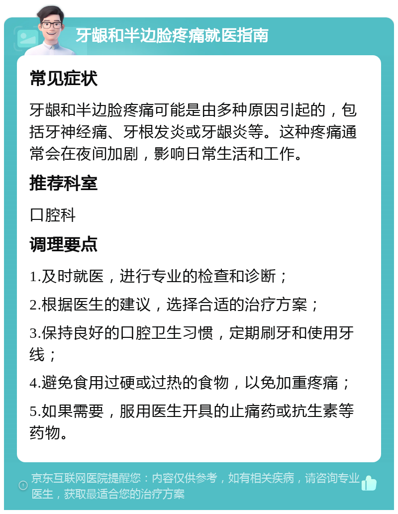 牙龈和半边脸疼痛就医指南 常见症状 牙龈和半边脸疼痛可能是由多种原因引起的，包括牙神经痛、牙根发炎或牙龈炎等。这种疼痛通常会在夜间加剧，影响日常生活和工作。 推荐科室 口腔科 调理要点 1.及时就医，进行专业的检查和诊断； 2.根据医生的建议，选择合适的治疗方案； 3.保持良好的口腔卫生习惯，定期刷牙和使用牙线； 4.避免食用过硬或过热的食物，以免加重疼痛； 5.如果需要，服用医生开具的止痛药或抗生素等药物。