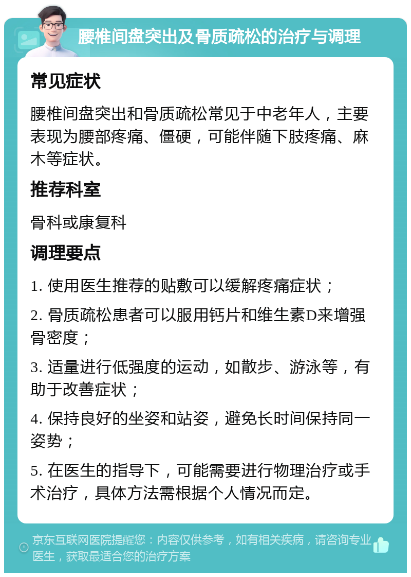 腰椎间盘突出及骨质疏松的治疗与调理 常见症状 腰椎间盘突出和骨质疏松常见于中老年人，主要表现为腰部疼痛、僵硬，可能伴随下肢疼痛、麻木等症状。 推荐科室 骨科或康复科 调理要点 1. 使用医生推荐的贴敷可以缓解疼痛症状； 2. 骨质疏松患者可以服用钙片和维生素D来增强骨密度； 3. 适量进行低强度的运动，如散步、游泳等，有助于改善症状； 4. 保持良好的坐姿和站姿，避免长时间保持同一姿势； 5. 在医生的指导下，可能需要进行物理治疗或手术治疗，具体方法需根据个人情况而定。