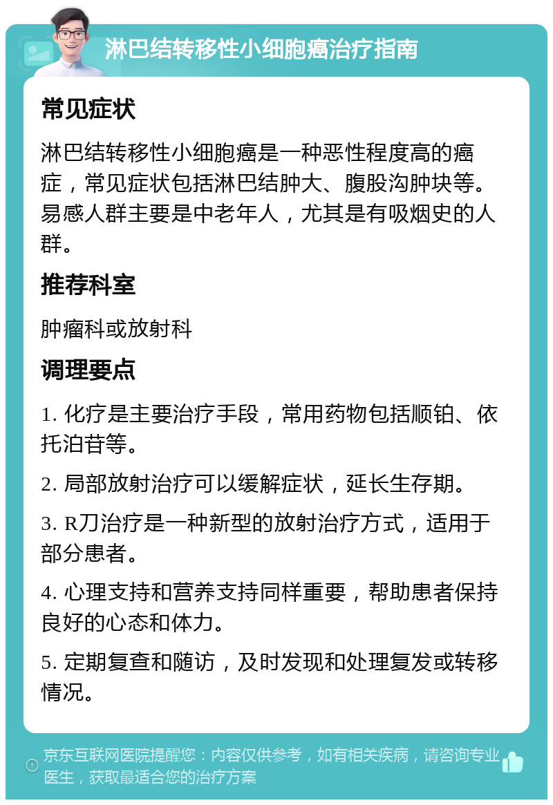 淋巴结转移性小细胞癌治疗指南 常见症状 淋巴结转移性小细胞癌是一种恶性程度高的癌症，常见症状包括淋巴结肿大、腹股沟肿块等。易感人群主要是中老年人，尤其是有吸烟史的人群。 推荐科室 肿瘤科或放射科 调理要点 1. 化疗是主要治疗手段，常用药物包括顺铂、依托泊苷等。 2. 局部放射治疗可以缓解症状，延长生存期。 3. R刀治疗是一种新型的放射治疗方式，适用于部分患者。 4. 心理支持和营养支持同样重要，帮助患者保持良好的心态和体力。 5. 定期复查和随访，及时发现和处理复发或转移情况。