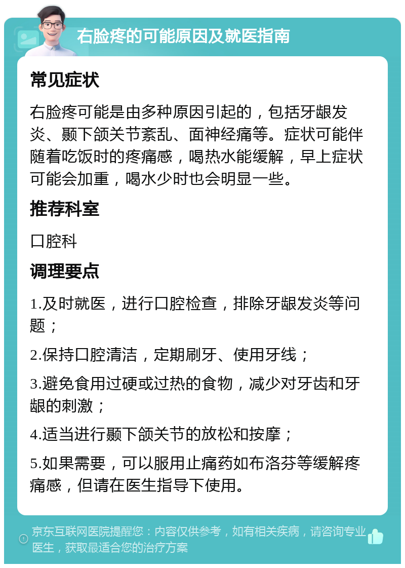 右脸疼的可能原因及就医指南 常见症状 右脸疼可能是由多种原因引起的，包括牙龈发炎、颞下颌关节紊乱、面神经痛等。症状可能伴随着吃饭时的疼痛感，喝热水能缓解，早上症状可能会加重，喝水少时也会明显一些。 推荐科室 口腔科 调理要点 1.及时就医，进行口腔检查，排除牙龈发炎等问题； 2.保持口腔清洁，定期刷牙、使用牙线； 3.避免食用过硬或过热的食物，减少对牙齿和牙龈的刺激； 4.适当进行颞下颌关节的放松和按摩； 5.如果需要，可以服用止痛药如布洛芬等缓解疼痛感，但请在医生指导下使用。