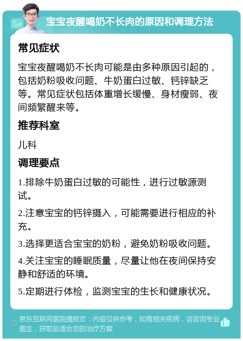 宝宝夜醒喝奶不长肉的原因和调理方法 常见症状 宝宝夜醒喝奶不长肉可能是由多种原因引起的，包括奶粉吸收问题、牛奶蛋白过敏、钙锌缺乏等。常见症状包括体重增长缓慢、身材瘦弱、夜间频繁醒来等。 推荐科室 儿科 调理要点 1.排除牛奶蛋白过敏的可能性，进行过敏源测试。 2.注意宝宝的钙锌摄入，可能需要进行相应的补充。 3.选择更适合宝宝的奶粉，避免奶粉吸收问题。 4.关注宝宝的睡眠质量，尽量让他在夜间保持安静和舒适的环境。 5.定期进行体检，监测宝宝的生长和健康状况。