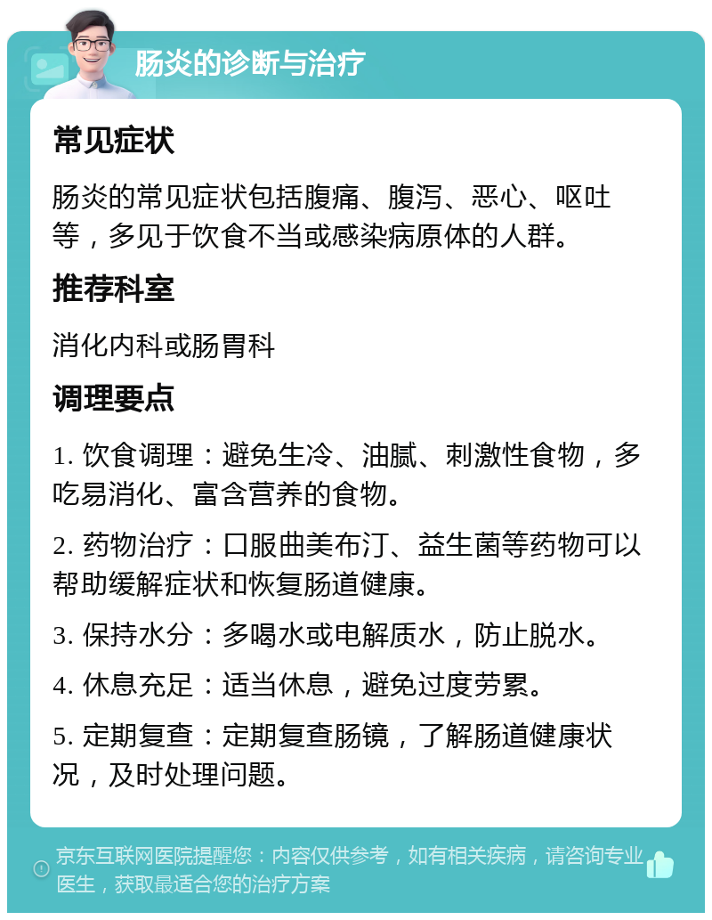 肠炎的诊断与治疗 常见症状 肠炎的常见症状包括腹痛、腹泻、恶心、呕吐等，多见于饮食不当或感染病原体的人群。 推荐科室 消化内科或肠胃科 调理要点 1. 饮食调理：避免生冷、油腻、刺激性食物，多吃易消化、富含营养的食物。 2. 药物治疗：口服曲美布汀、益生菌等药物可以帮助缓解症状和恢复肠道健康。 3. 保持水分：多喝水或电解质水，防止脱水。 4. 休息充足：适当休息，避免过度劳累。 5. 定期复查：定期复查肠镜，了解肠道健康状况，及时处理问题。