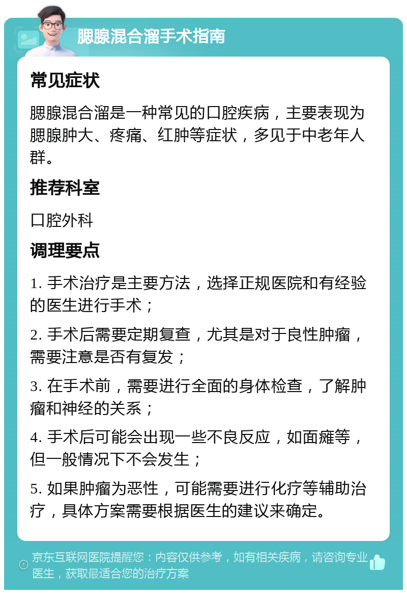 腮腺混合溜手术指南 常见症状 腮腺混合溜是一种常见的口腔疾病，主要表现为腮腺肿大、疼痛、红肿等症状，多见于中老年人群。 推荐科室 口腔外科 调理要点 1. 手术治疗是主要方法，选择正规医院和有经验的医生进行手术； 2. 手术后需要定期复查，尤其是对于良性肿瘤，需要注意是否有复发； 3. 在手术前，需要进行全面的身体检查，了解肿瘤和神经的关系； 4. 手术后可能会出现一些不良反应，如面瘫等，但一般情况下不会发生； 5. 如果肿瘤为恶性，可能需要进行化疗等辅助治疗，具体方案需要根据医生的建议来确定。