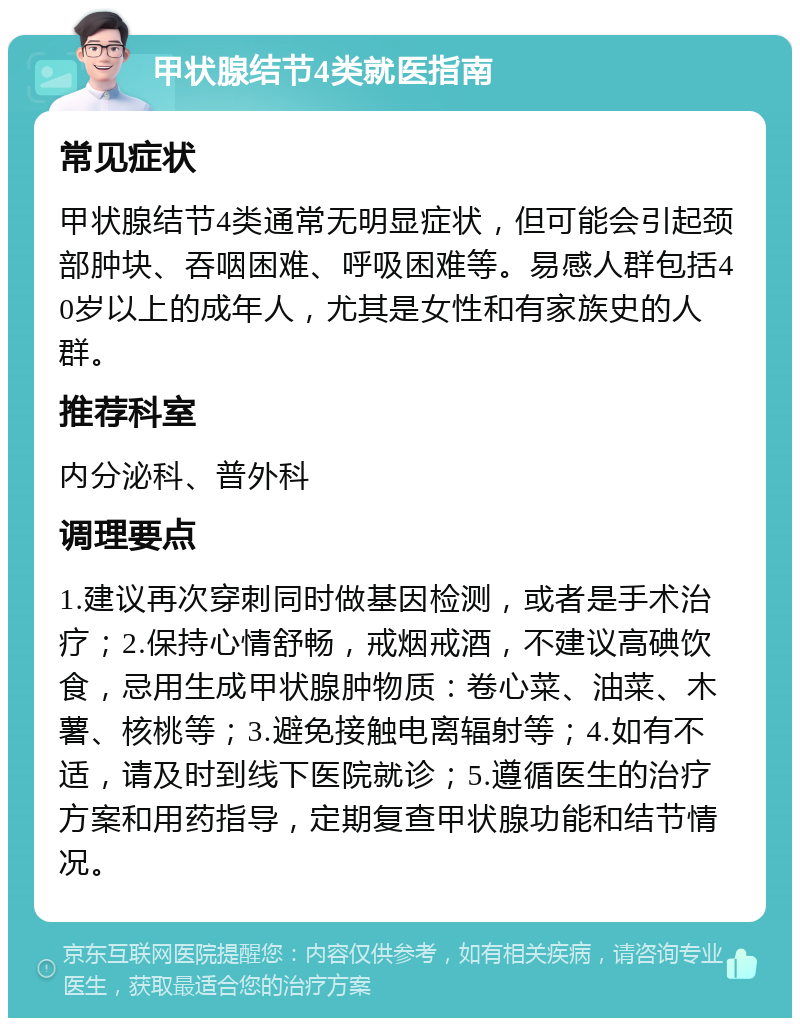 甲状腺结节4类就医指南 常见症状 甲状腺结节4类通常无明显症状，但可能会引起颈部肿块、吞咽困难、呼吸困难等。易感人群包括40岁以上的成年人，尤其是女性和有家族史的人群。 推荐科室 内分泌科、普外科 调理要点 1.建议再次穿刺同时做基因检测，或者是手术治疗；2.保持心情舒畅，戒烟戒酒，不建议高碘饮食，忌用生成甲状腺肿物质：卷心菜、油菜、木薯、核桃等；3.避免接触电离辐射等；4.如有不适，请及时到线下医院就诊；5.遵循医生的治疗方案和用药指导，定期复查甲状腺功能和结节情况。