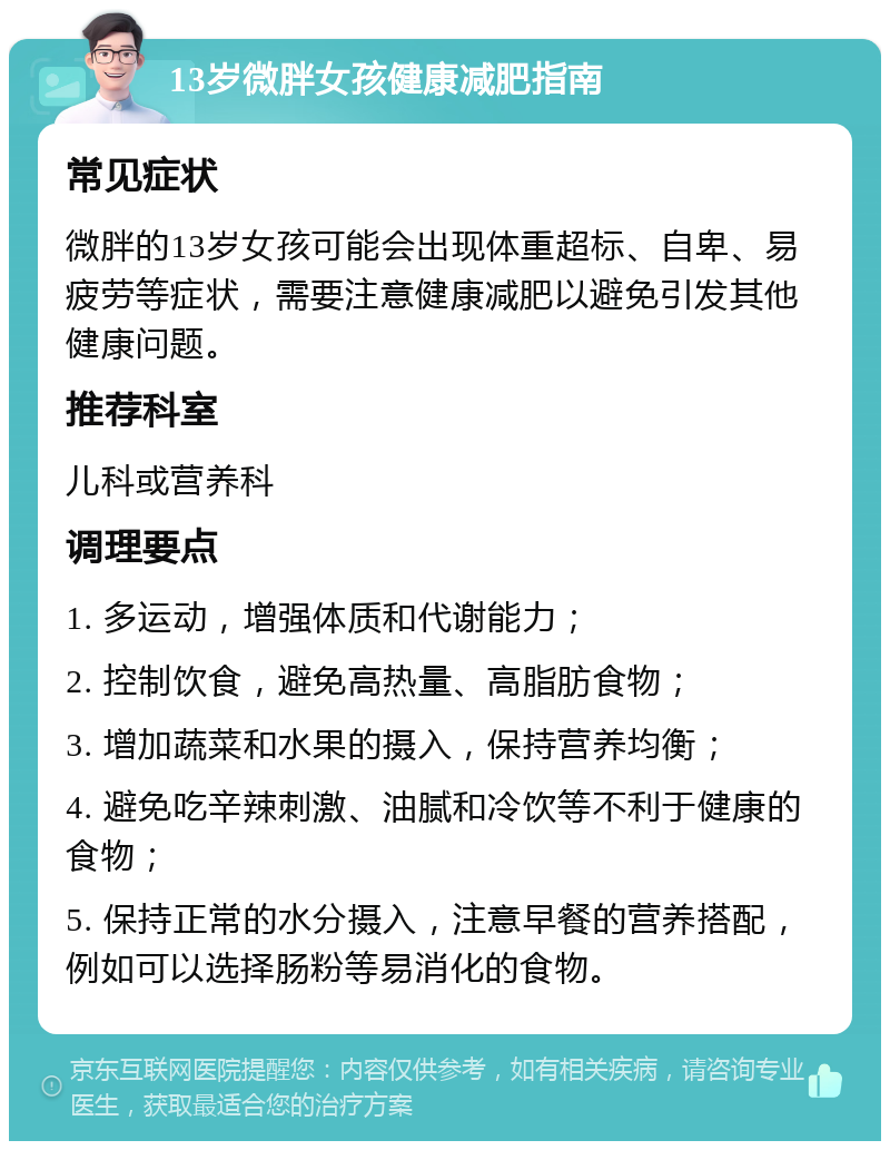 13岁微胖女孩健康减肥指南 常见症状 微胖的13岁女孩可能会出现体重超标、自卑、易疲劳等症状，需要注意健康减肥以避免引发其他健康问题。 推荐科室 儿科或营养科 调理要点 1. 多运动，增强体质和代谢能力； 2. 控制饮食，避免高热量、高脂肪食物； 3. 增加蔬菜和水果的摄入，保持营养均衡； 4. 避免吃辛辣刺激、油腻和冷饮等不利于健康的食物； 5. 保持正常的水分摄入，注意早餐的营养搭配，例如可以选择肠粉等易消化的食物。