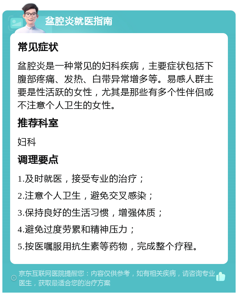 盆腔炎就医指南 常见症状 盆腔炎是一种常见的妇科疾病，主要症状包括下腹部疼痛、发热、白带异常增多等。易感人群主要是性活跃的女性，尤其是那些有多个性伴侣或不注意个人卫生的女性。 推荐科室 妇科 调理要点 1.及时就医，接受专业的治疗； 2.注意个人卫生，避免交叉感染； 3.保持良好的生活习惯，增强体质； 4.避免过度劳累和精神压力； 5.按医嘱服用抗生素等药物，完成整个疗程。