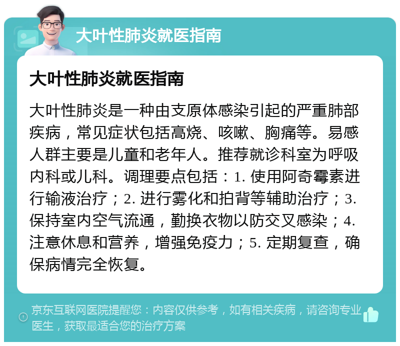 大叶性肺炎就医指南 大叶性肺炎就医指南 大叶性肺炎是一种由支原体感染引起的严重肺部疾病，常见症状包括高烧、咳嗽、胸痛等。易感人群主要是儿童和老年人。推荐就诊科室为呼吸内科或儿科。调理要点包括：1. 使用阿奇霉素进行输液治疗；2. 进行雾化和拍背等辅助治疗；3. 保持室内空气流通，勤换衣物以防交叉感染；4. 注意休息和营养，增强免疫力；5. 定期复查，确保病情完全恢复。