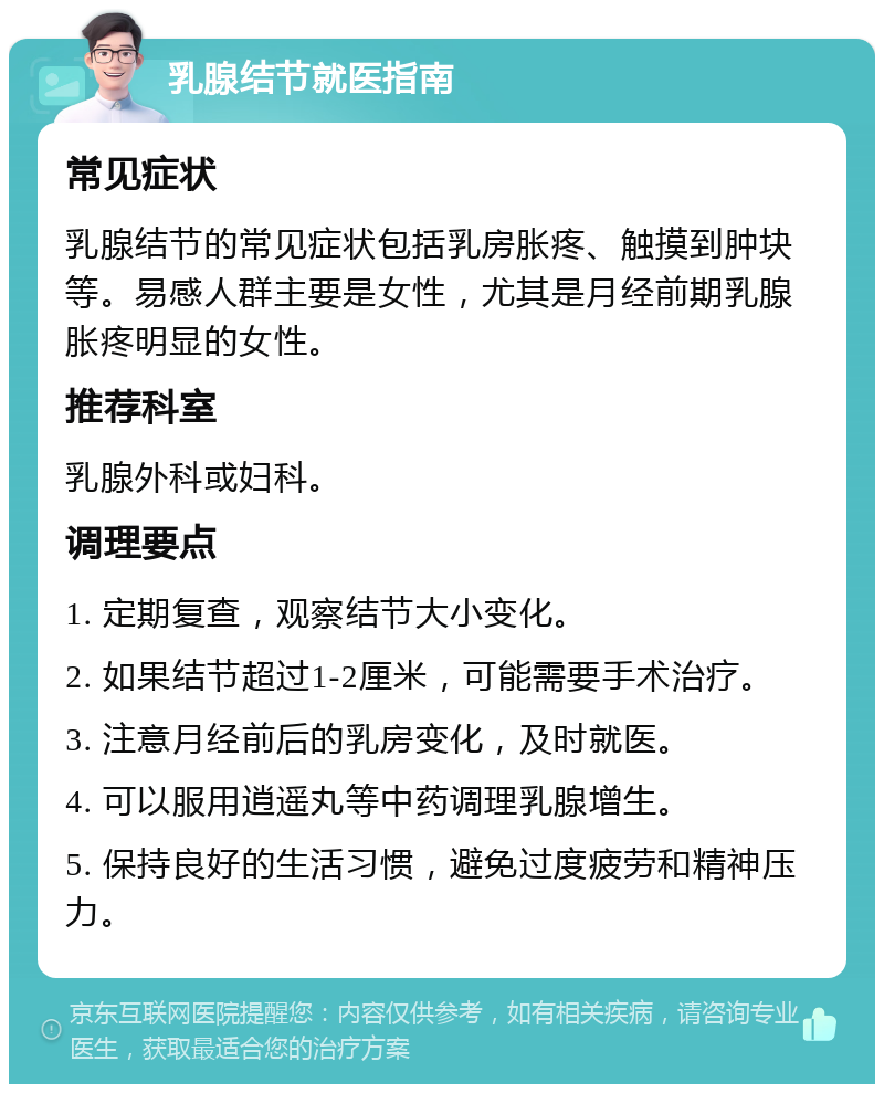 乳腺结节就医指南 常见症状 乳腺结节的常见症状包括乳房胀疼、触摸到肿块等。易感人群主要是女性，尤其是月经前期乳腺胀疼明显的女性。 推荐科室 乳腺外科或妇科。 调理要点 1. 定期复查，观察结节大小变化。 2. 如果结节超过1-2厘米，可能需要手术治疗。 3. 注意月经前后的乳房变化，及时就医。 4. 可以服用逍遥丸等中药调理乳腺增生。 5. 保持良好的生活习惯，避免过度疲劳和精神压力。