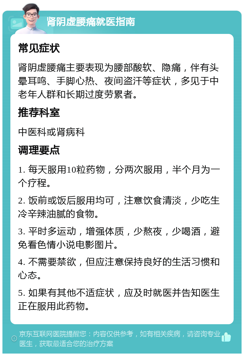 肾阴虚腰痛就医指南 常见症状 肾阴虚腰痛主要表现为腰部酸软、隐痛，伴有头晕耳鸣、手脚心热、夜间盗汗等症状，多见于中老年人群和长期过度劳累者。 推荐科室 中医科或肾病科 调理要点 1. 每天服用10粒药物，分两次服用，半个月为一个疗程。 2. 饭前或饭后服用均可，注意饮食清淡，少吃生冷辛辣油腻的食物。 3. 平时多运动，增强体质，少熬夜，少喝酒，避免看色情小说电影图片。 4. 不需要禁欲，但应注意保持良好的生活习惯和心态。 5. 如果有其他不适症状，应及时就医并告知医生正在服用此药物。