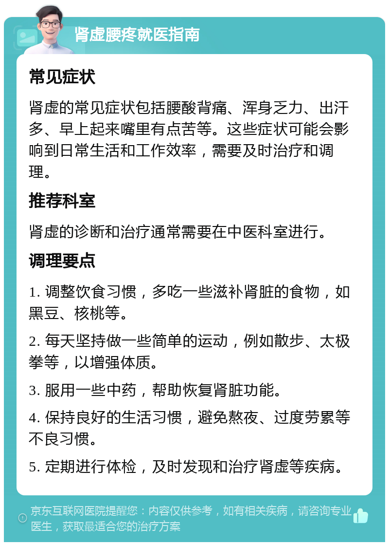 肾虚腰疼就医指南 常见症状 肾虚的常见症状包括腰酸背痛、浑身乏力、出汗多、早上起来嘴里有点苦等。这些症状可能会影响到日常生活和工作效率，需要及时治疗和调理。 推荐科室 肾虚的诊断和治疗通常需要在中医科室进行。 调理要点 1. 调整饮食习惯，多吃一些滋补肾脏的食物，如黑豆、核桃等。 2. 每天坚持做一些简单的运动，例如散步、太极拳等，以增强体质。 3. 服用一些中药，帮助恢复肾脏功能。 4. 保持良好的生活习惯，避免熬夜、过度劳累等不良习惯。 5. 定期进行体检，及时发现和治疗肾虚等疾病。